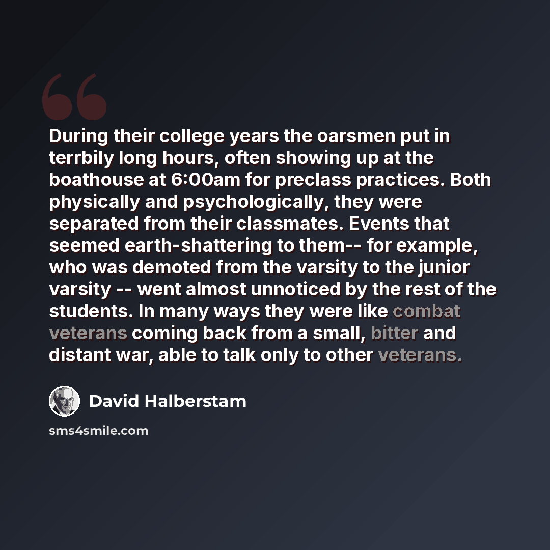 “During their college years the oarsmen put in terrbily long hours, often showing up at the boathouse at 6:00am for preclass practices. Both physically and psychologically, they were separated from their classmates. Events that seemed earth-shattering to them-- for example, who was demoted from the…” quote by David Halberstam