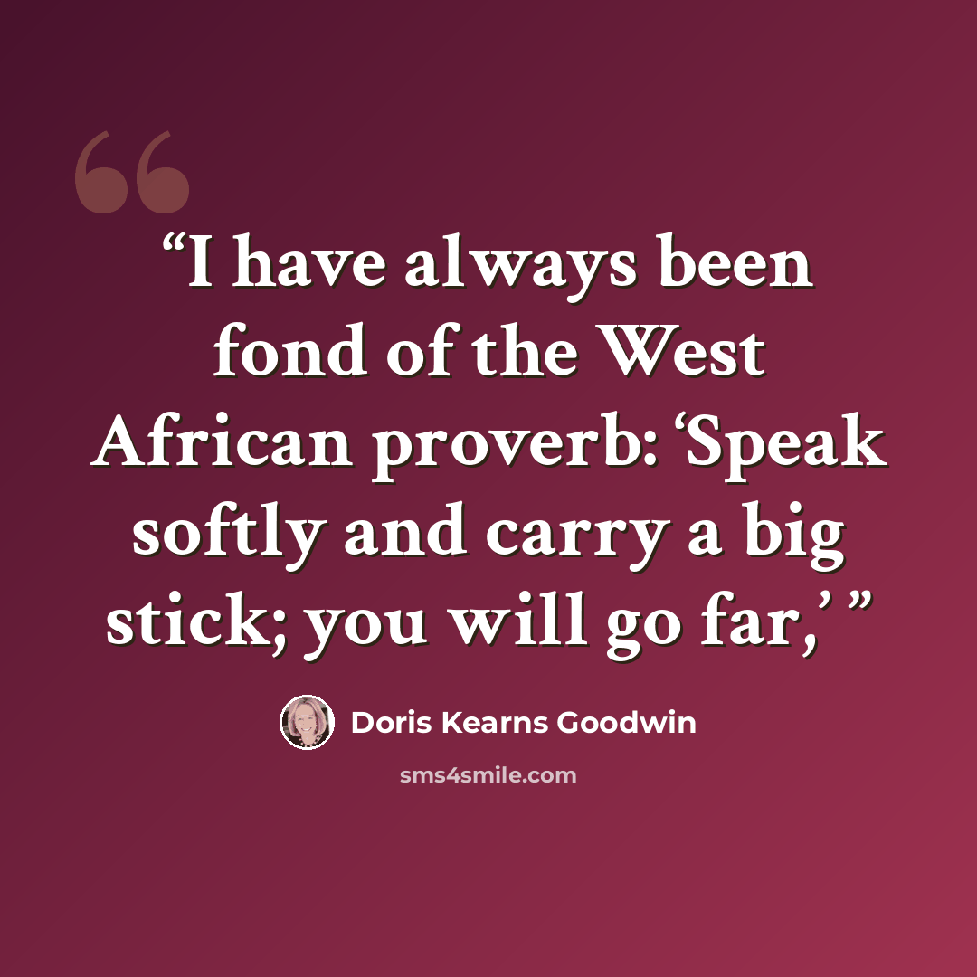 “I have always been fond of the West African proverb: ‘Speak softly and carry a big stick; you will go far,’” quote by Doris Kearns Goodwin