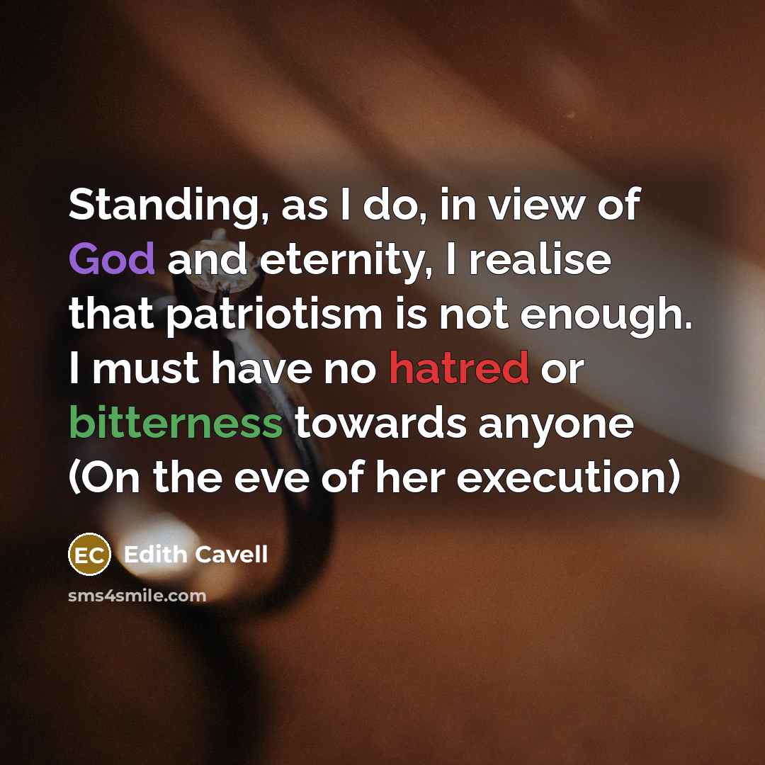 “Standing, as I do, in view of God and eternity, I realise that patriotism is not enough. I must have no hatred or bitterness towards anyone (On the eve of her execution)” quote by Edith Cavell