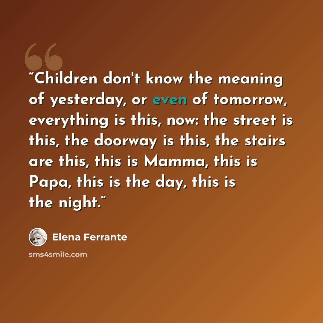 “Children don't know the meaning of yesterday, or even of tomorrow, everything is this, now: the street is this, the doorway is this, the stairs are this, this is Mamma, this is Papa, this is the day, this is the night.” quote by Elena Ferrante