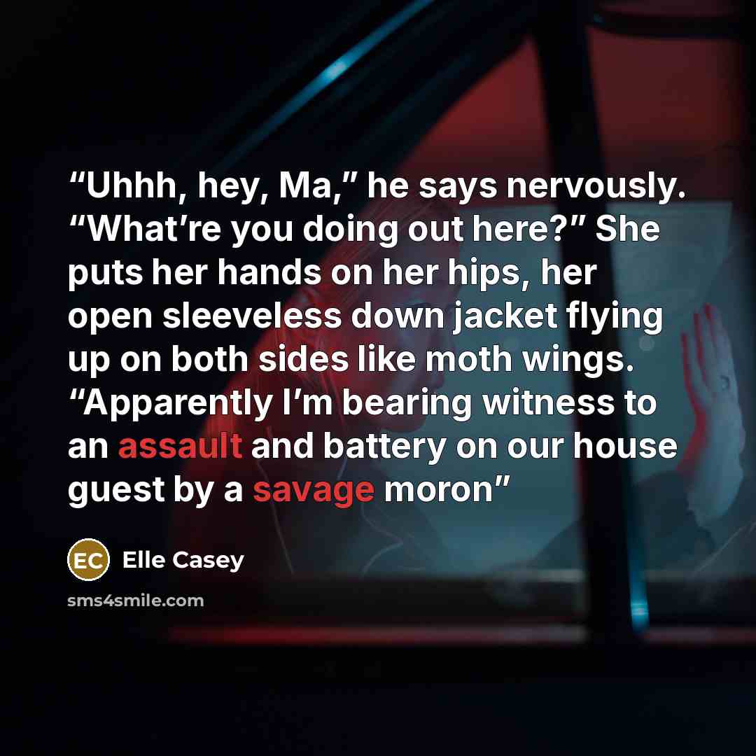 “Uhhh, hey, Ma,” he says nervously. “What’re you doing out here?” She puts her hands on her hips, her open sleeveless down jacket flying up on both sides like moth wings. “Apparently I’m bearing witness to an assault and battery on our house guest by a savage moron” quote by elle casey