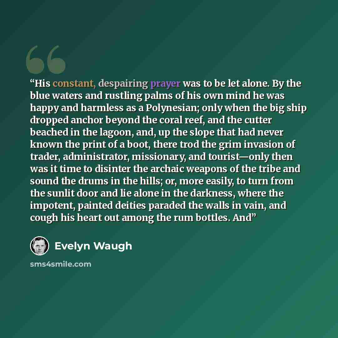 “His constant, despairing prayer was to be let alone. By the blue waters and rustling palms of his own mind he was happy and harmless as a Polynesian; only when the big ship dropped anchor beyond the coral reef, and the cutter beached in the lagoon, and, up the slope that had never known the print…” quote by Evelyn Waugh