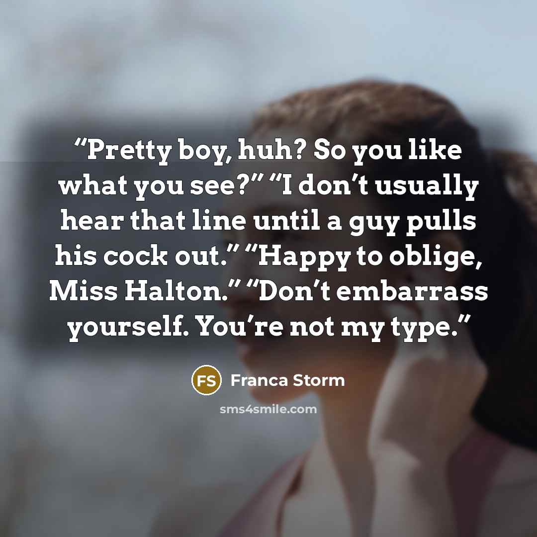 “Pretty boy, huh? So you like what you see?” “I don’t usually hear that line until a guy pulls his cock out.” “Happy to oblige, Miss Halton.” “Don’t embarrass yourself. You’re not my type.” quote by Franca Storm
