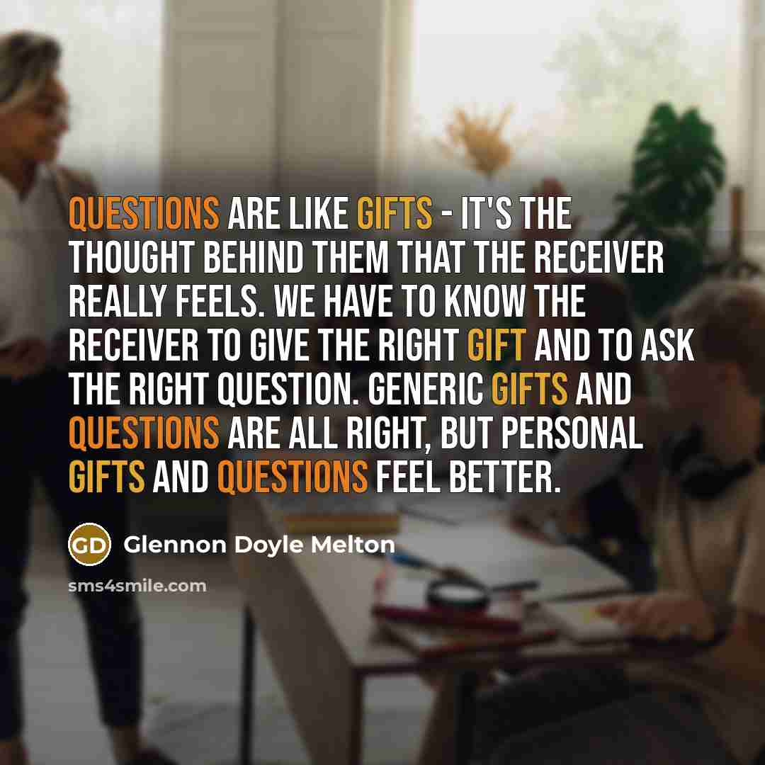“Questions are like gifts - it's the thought behind them that the receiver really feels. We have to know the receiver to give the right gift and to ask the right question. Generic gifts and questions are all right, but personal gifts and questions feel better.” quote by Glennon Doyle Melton