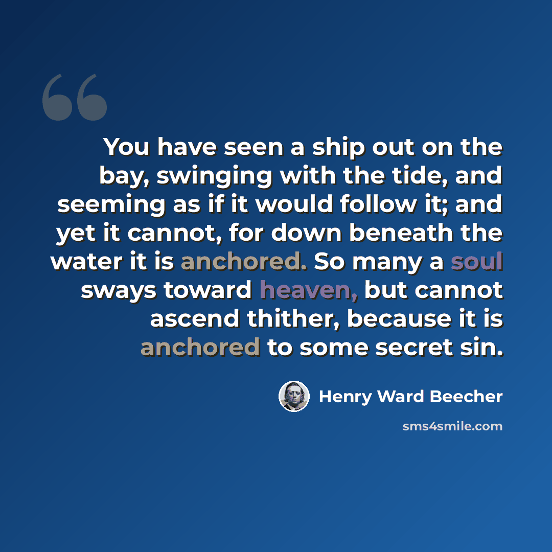 “You have seen a ship out on the bay, swinging with the tide, and seeming as if it would follow it; and yet it cannot, for down beneath the water it is anchored. So many a soul sways toward heaven, but cannot ascend thither, because it is anchored to some secret sin.” quote by Henry Ward Beecher