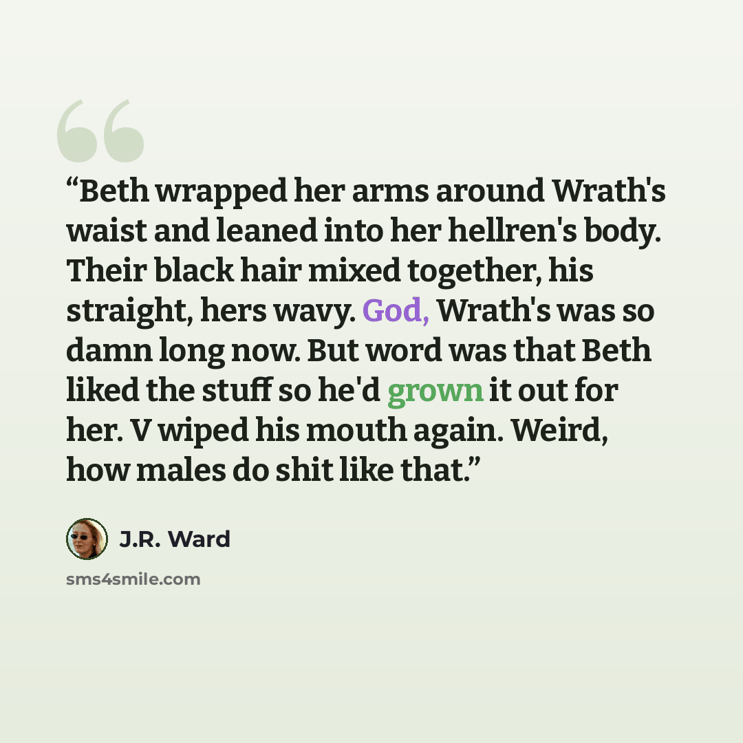 “Beth wrapped her arms around Wrath's waist and leaned into her hellren's body. Their black hair mixed together, his straight, hers wavy. God, Wrath's was so damn long now. But word was that Beth liked the stuff so he'd grown it out for her. V wiped his mouth again. Weird, how males do shit like…” quote by J.R. Ward