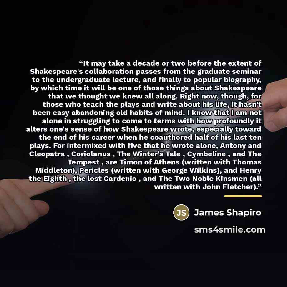 “It may take a decade or two before the extent of Shakespeare's collaboration passes from the graduate seminar to the undergraduate lecture, and finally to popular biography, by which time it will be one of those things about Shakespeare that we thought we knew all along. Right now, though, for…” quote by James Shapiro