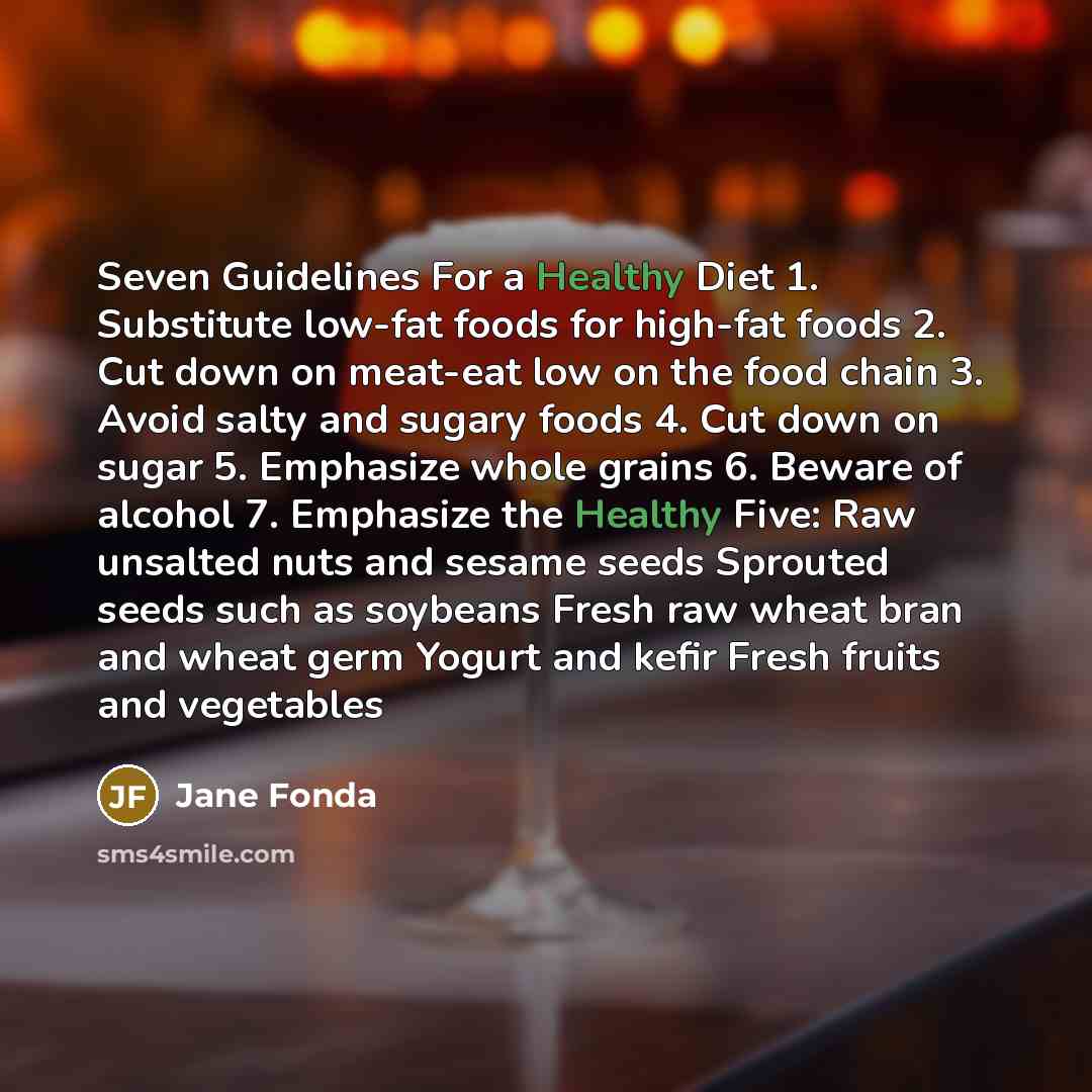 “Seven Guidelines For a Healthy Diet 1. Substitute low-fat foods for high-fat foods 2. Cut down on meat-eat low on the food chain 3. Avoid salty and sugary foods 4. Cut down on sugar 5. Emphasize whole grains 6. Beware of alcohol 7. Emphasize the Healthy Five: Raw unsalted nuts and sesame seeds…” quote by Jane Fonda