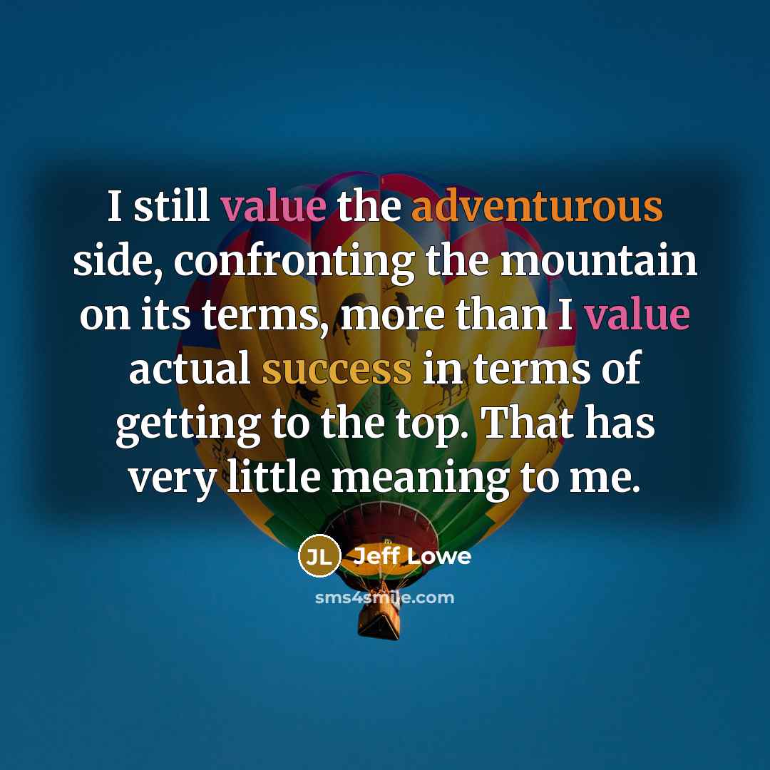 “I still value the adventurous side, confronting the mountain on its terms, more than I value actual success in terms of getting to the top. That has very little meaning to me.” quote by Jeff Lowe
