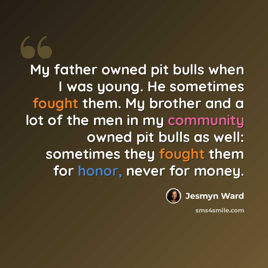 “My father owned pit bulls when I was young. He sometimes fought them. My brother and a lot of the men in my community owned pit bulls as well: sometimes they fought them for honor, never for money.” quote by Jesmyn Ward