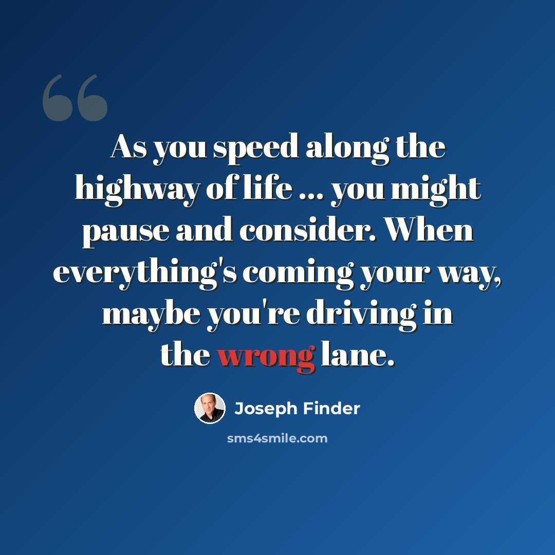 “As you speed along the highway of life ... you might pause and consider. When everything's coming your way, maybe you're driving in the wrong lane.” quote by Joseph Finder