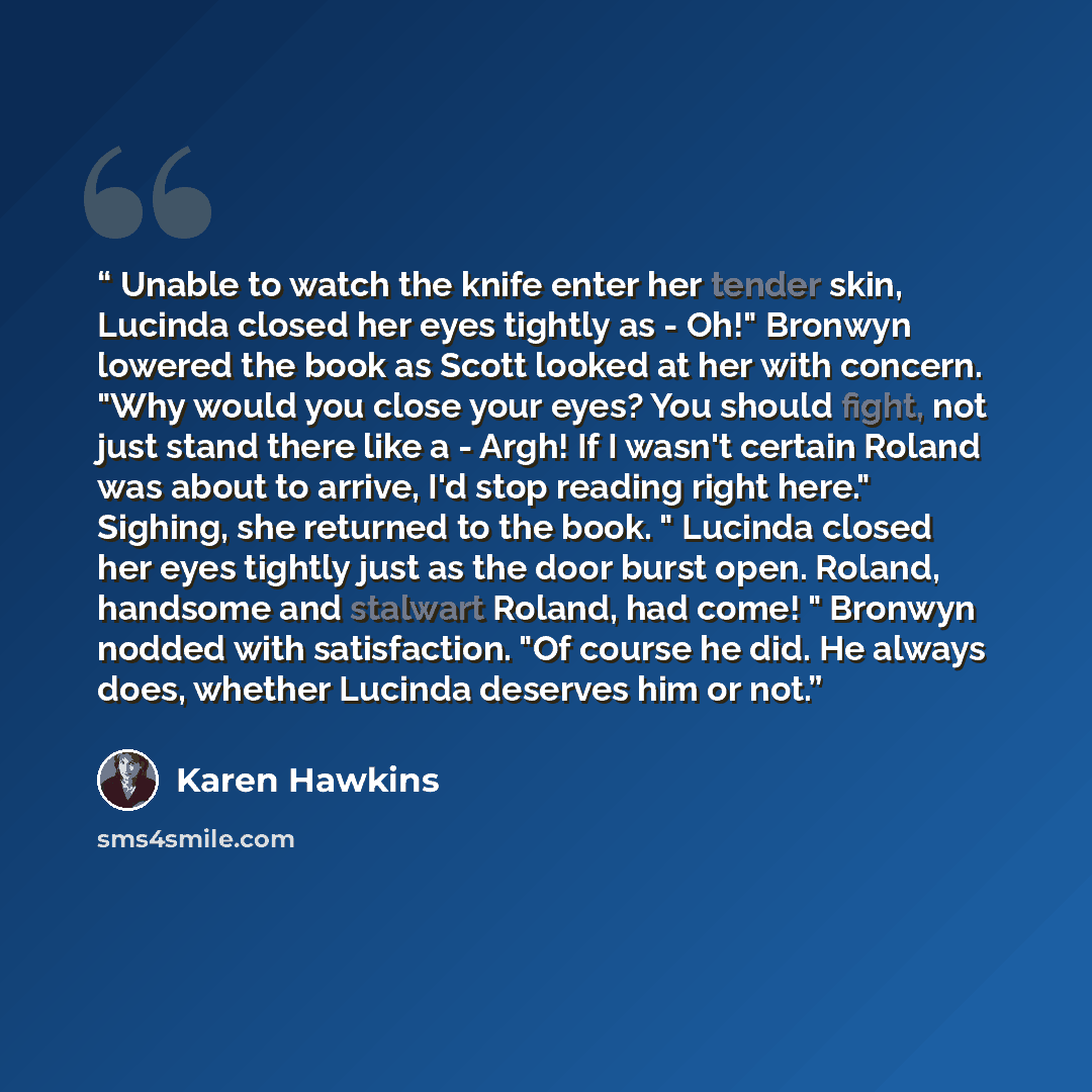 “Unable to watch the knife enter her tender skin, Lucinda closed her eyes tightly as - Oh!" Bronwyn lowered the book as Scott looked at her with concern. "Why would you close your eyes? You should fight, not just stand there like a - Argh! If I wasn't certain Roland was about to arrive, I'd stop…” quote by Karen Hawkins