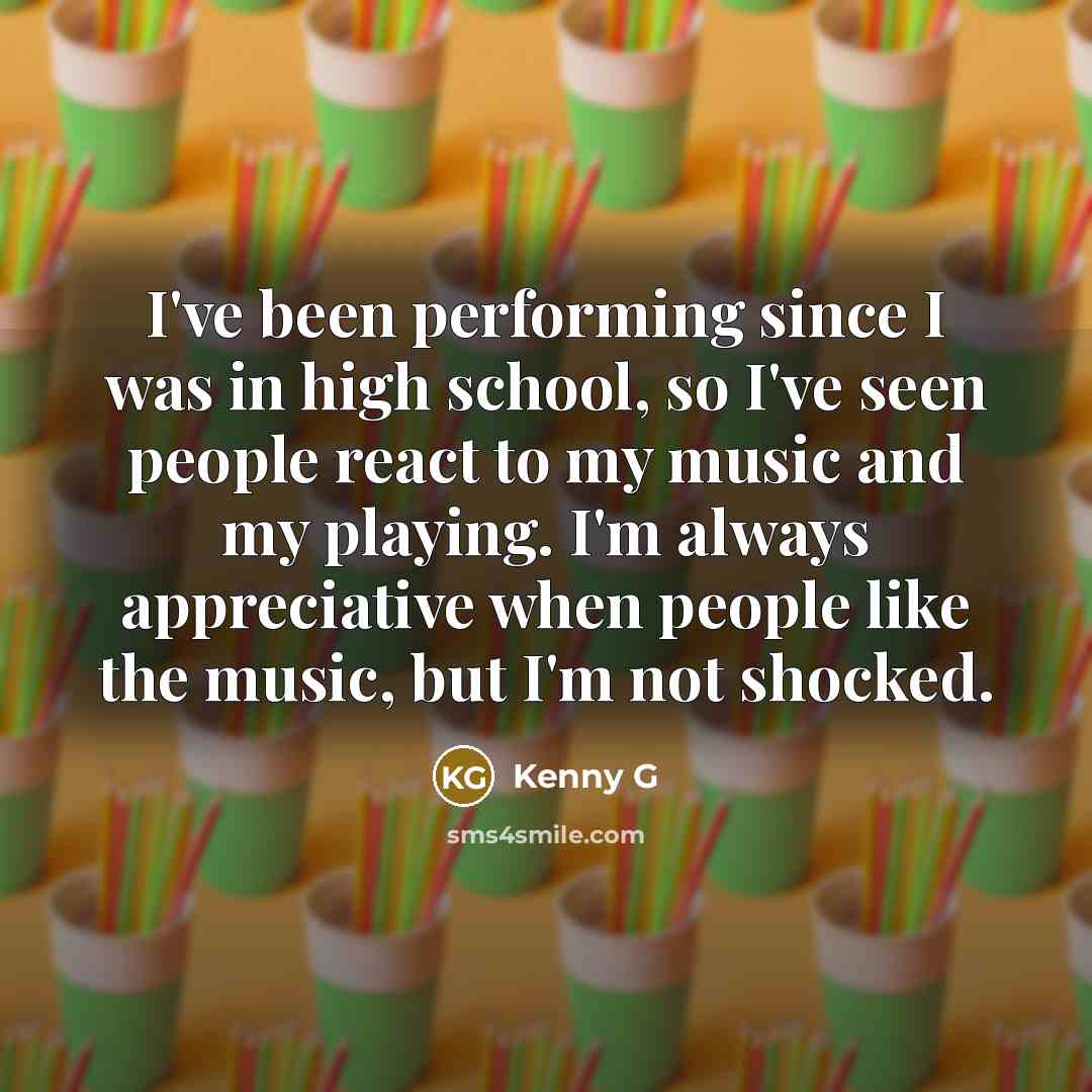 “I've been performing since I was in high school, so I've seen people react to my music and my playing. I'm always appreciative when people like the music, but I'm not shocked.” quote by Kenny G