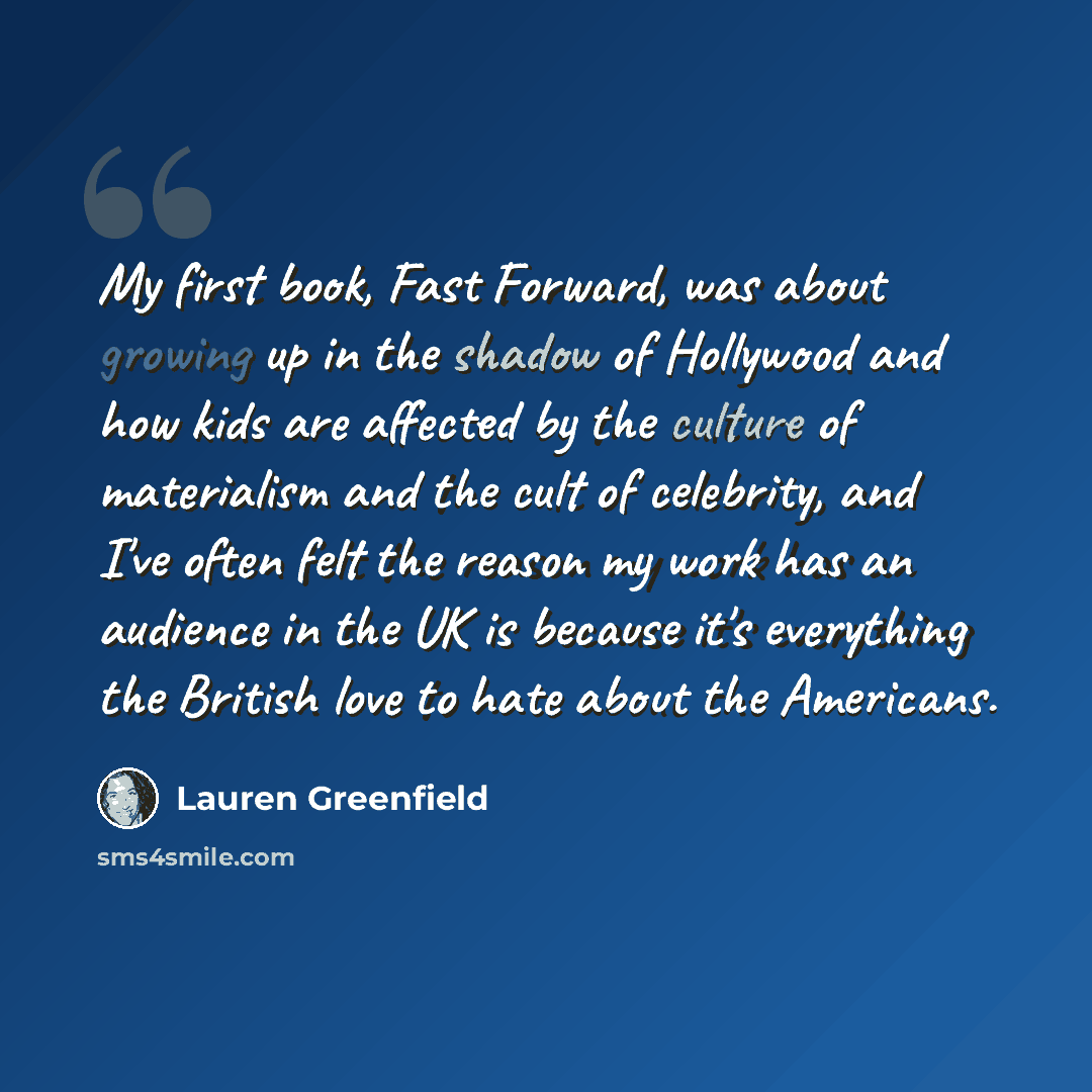 “My first book, Fast Forward, was about growing up in the shadow of Hollywood and how kids are affected by the culture of materialism and the cult of celebrity, and I've often felt the reason my work has an audience in the UK is because it's everything the British love to hate about the Americans.” quote by Lauren Greenfield
