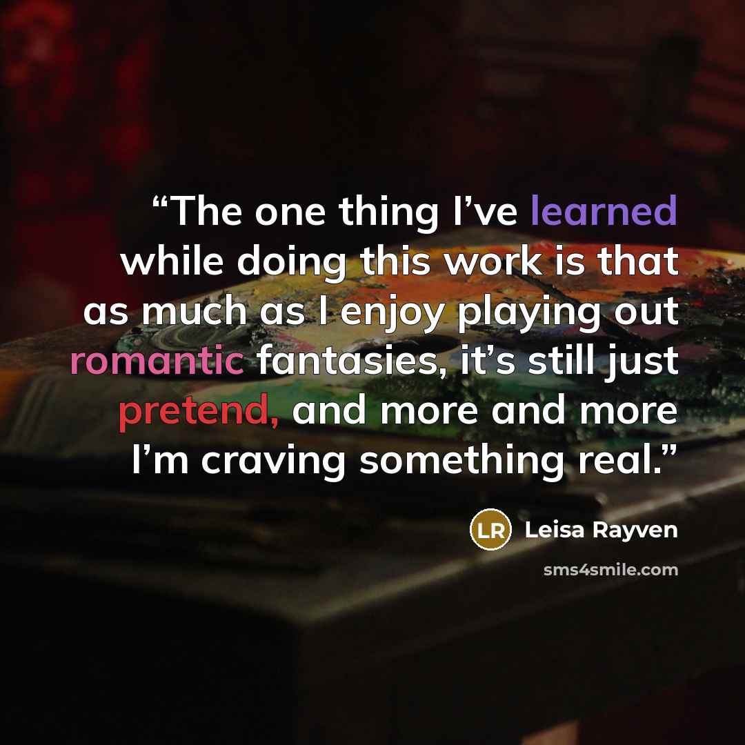 “The one thing I’ve learned while doing this work is that as much as I enjoy playing out romantic fantasies, it’s still just pretend, and more and more I’m craving something real.” quote by Leisa Rayven