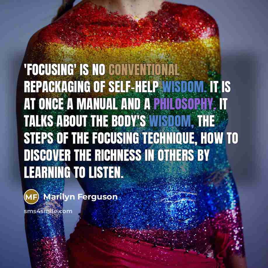 “'Focusing' is no conventional repackaging of self-help wisdom. It is at once a manual and a philosophy. It talks about the body's wisdom, the steps of the focusing technique, how to discover the richness in others by learning to listen.” quote by Marilyn Ferguson