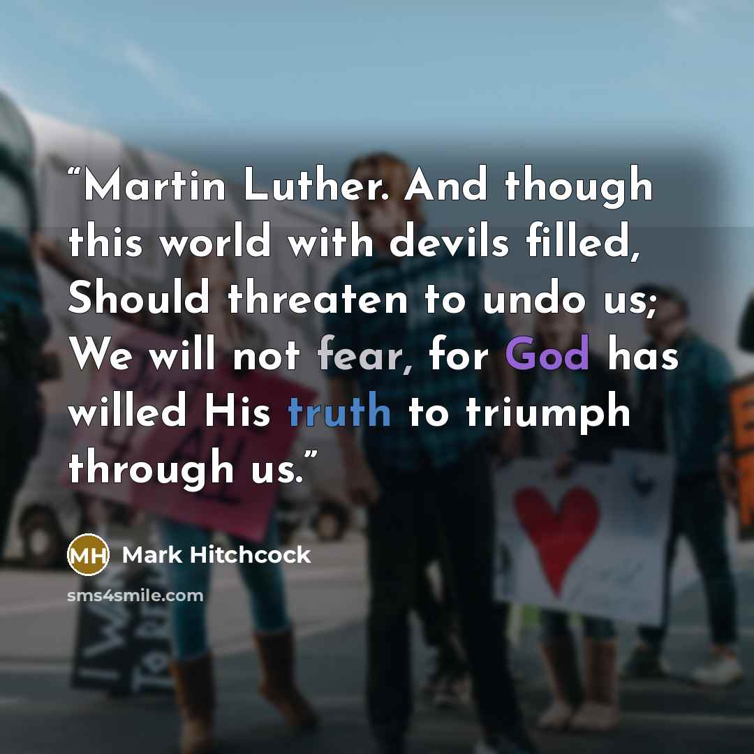 “Martin Luther. And though this world with devils filled, Should threaten to undo us; We will not fear, for God has willed His truth to triumph through us.” quote by Mark Hitchcock