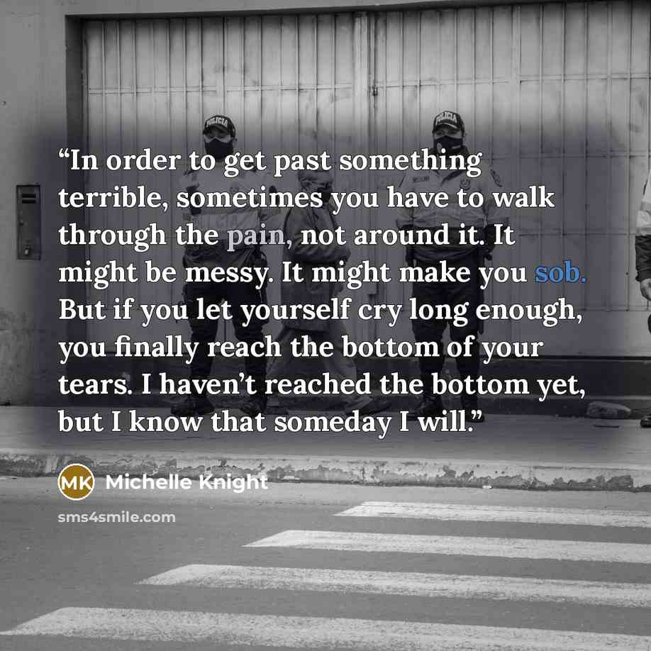 “In order to get past something terrible, sometimes you have to walk through the pain, not around it. It might be messy. It might make you sob. But if you let yourself cry long enough, you finally reach the bottom of your tears. I haven’t reached the bottom yet, but I know that someday I will.” quote by Michelle Knight