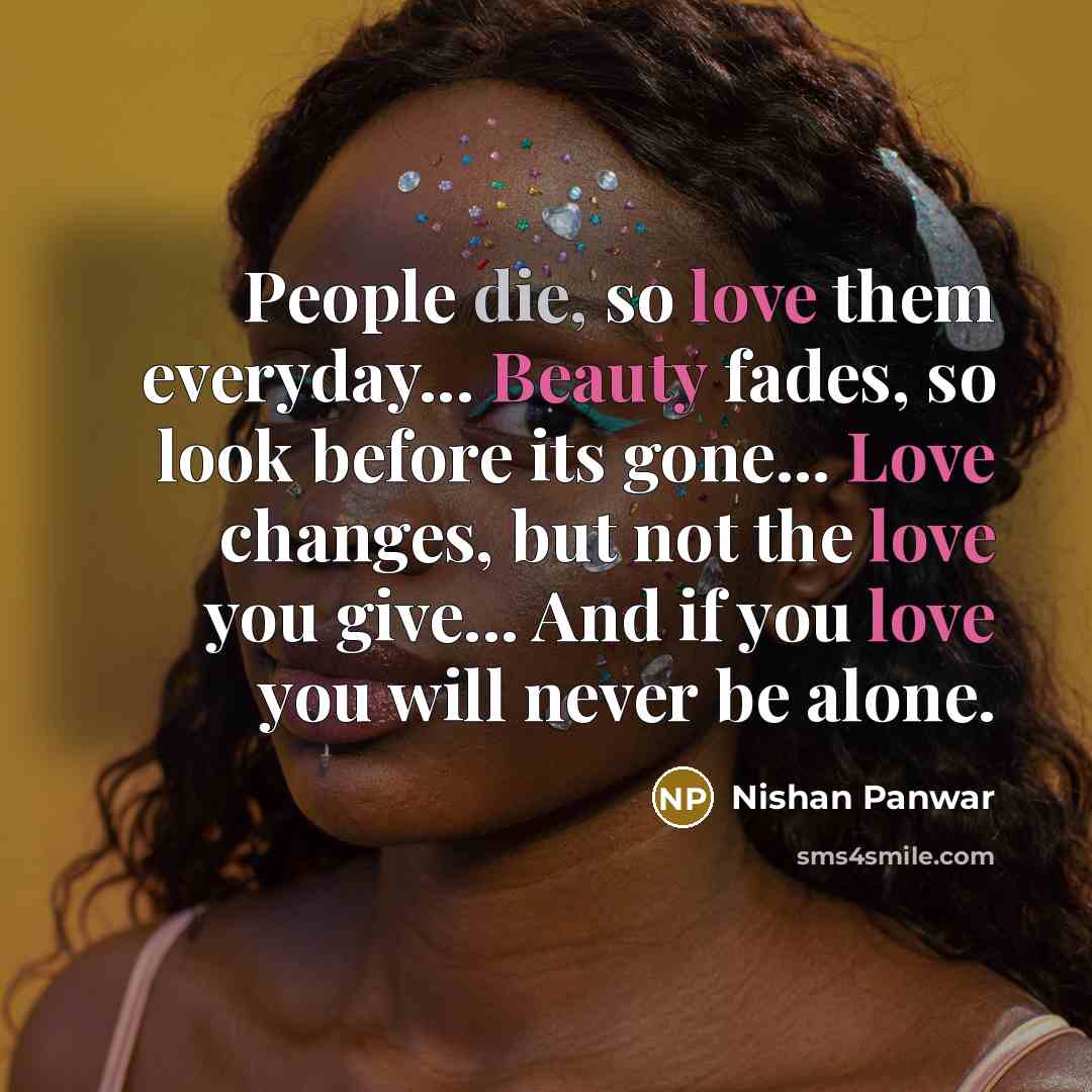 “People die, so love them everyday... Beauty fades, so look before its gone... Love changes, but not the love you give... And if you love you will never be alone.” quote by Nishan Panwar