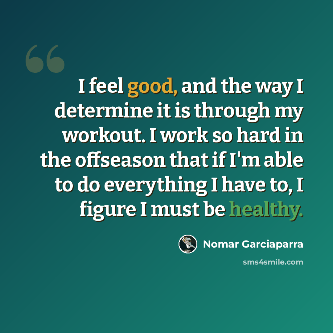 “I feel good, and the way I determine it is through my workout. I work so hard in the offseason that if I'm able to do everything I have to, I figure I must be healthy.” quote by Nomar Garciaparra