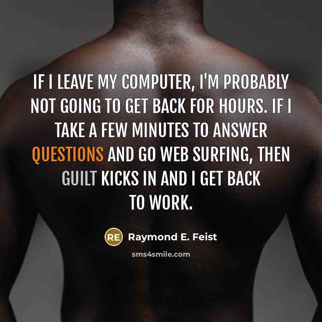 “If I leave my computer, I'm probably not going to get back for hours. If I take a few minutes to answer questions and go web surfing, then guilt kicks in and I get back to work.” quote by Raymond E. Feist