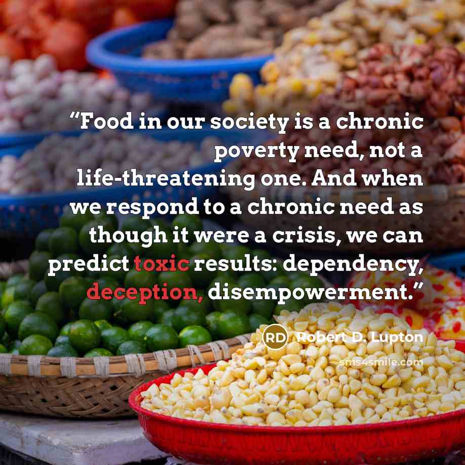 “Food in our society is a chronic poverty need, not a life-threatening one. And when we respond to a chronic need as though it were a crisis, we can predict toxic results: dependency, deception, disempowerment.” quote by Robert D. Lupton