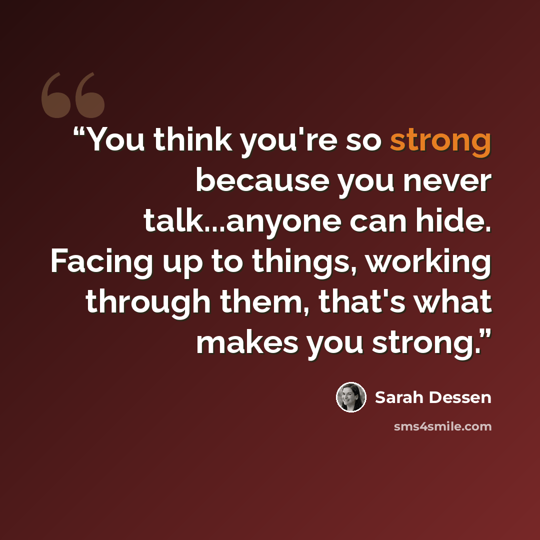 “You think you're so strong because you never talk...anyone can hide. Facing up to things, working through them, that's what makes you strong.” quote by Sarah Dessen