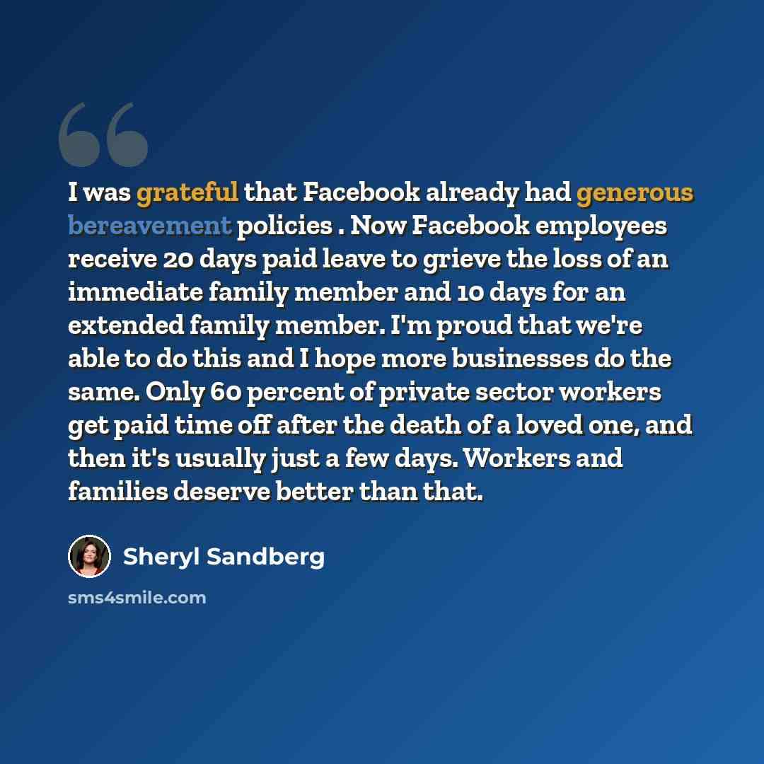 “I was grateful that Facebook already had generous bereavement policies . Now Facebook employees receive 20 days paid leave to grieve the loss of an immediate family member and 10 days for an extended family member. I'm proud that we're able to do this and I hope more businesses do the same. Only…” quote by Sheryl Sandberg