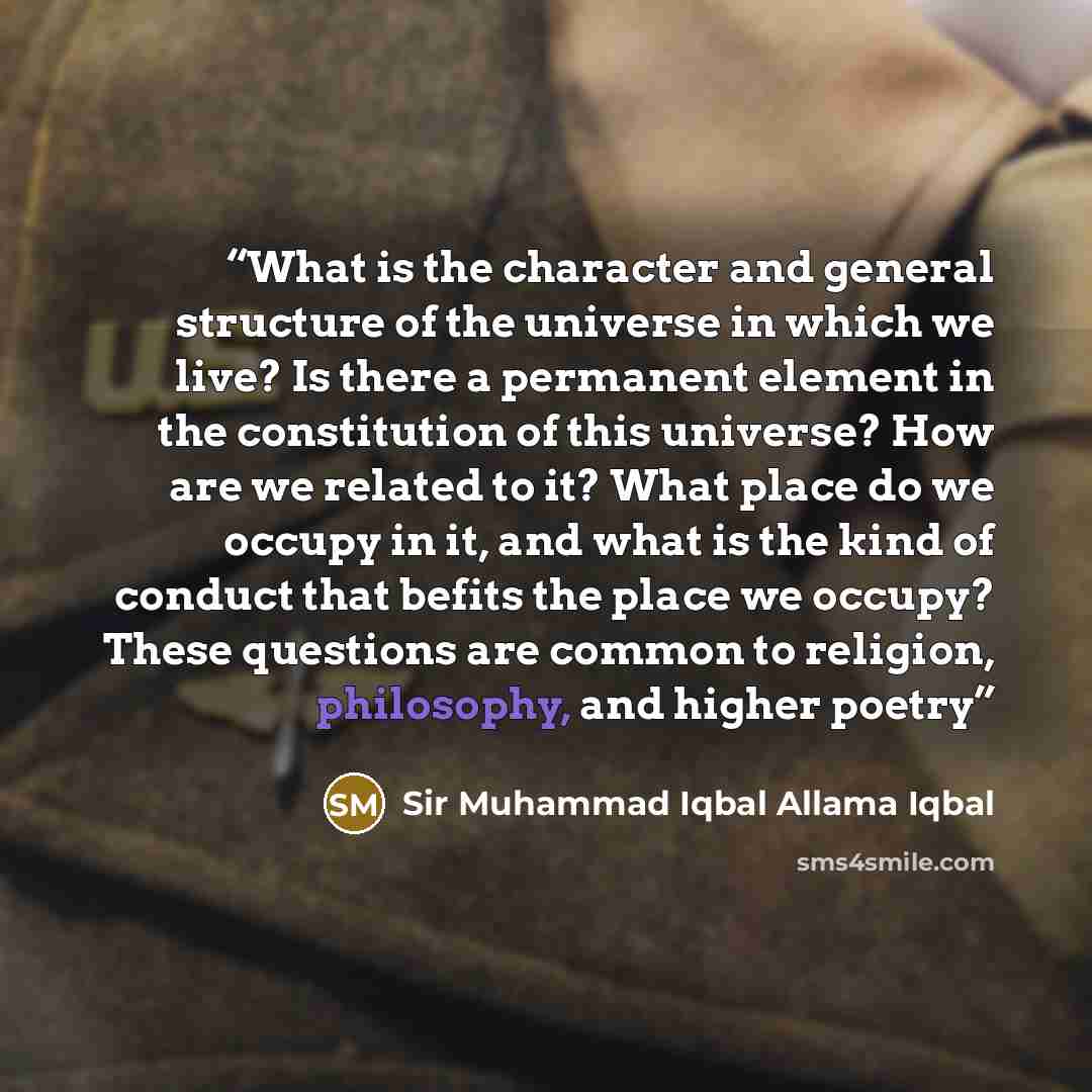 “What is the character and general structure of the universe in which we live? Is there a permanent element in the constitution of this universe? How are we related to it? What place do we occupy in it, and what is the kind of conduct that befits the place we occupy? These questions are common to…” quote by Sir Muhammad Iqbal Allama Iqbal