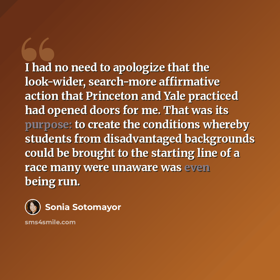 “I had no need to apologize that the look-wider, search-more affirmative action that Princeton and Yale practiced had opened doors for me. That was its purpose: to create the conditions whereby students from disadvantaged backgrounds could be brought to the starting line of a race many were unaware…” quote by Sonia Sotomayor