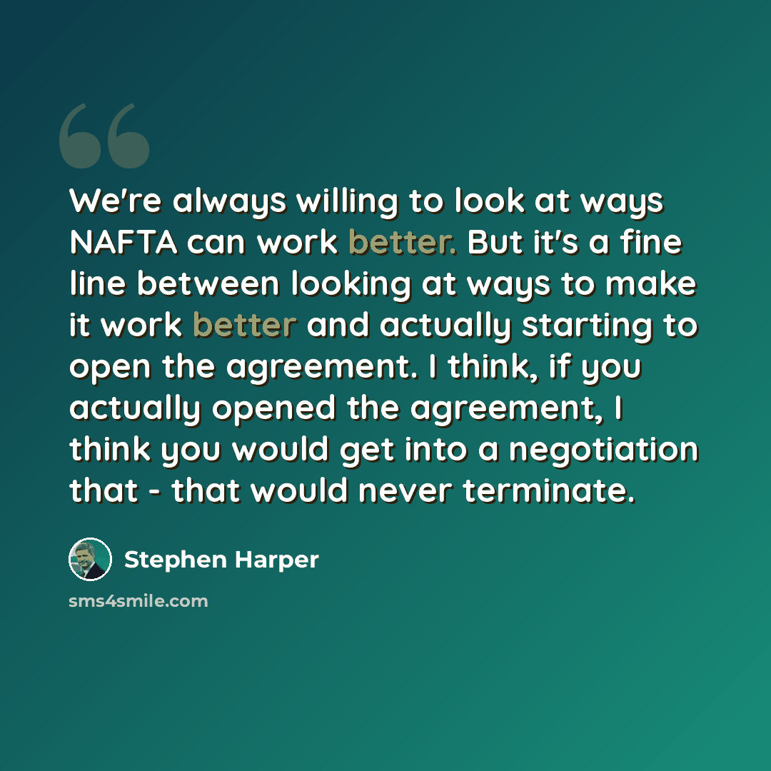 “We're always willing to look at ways NAFTA can work better. But it's a fine line between looking at ways to make it work better and actually starting to open the agreement. I think, if you actually opened the agreement, I think you would get into a negotiation that - that would never terminate.” quote by Stephen Harper