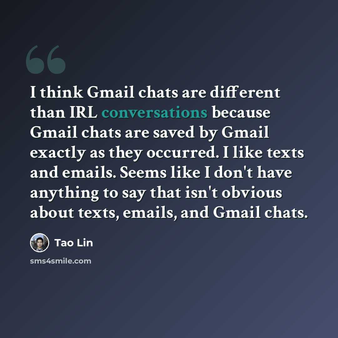 “I think Gmail chats are different than IRL conversations because Gmail chats are saved by Gmail exactly as they occurred. I like texts and emails. Seems like I don't have anything to say that isn't obvious about texts, emails, and Gmail chats.” quote by Tao Lin