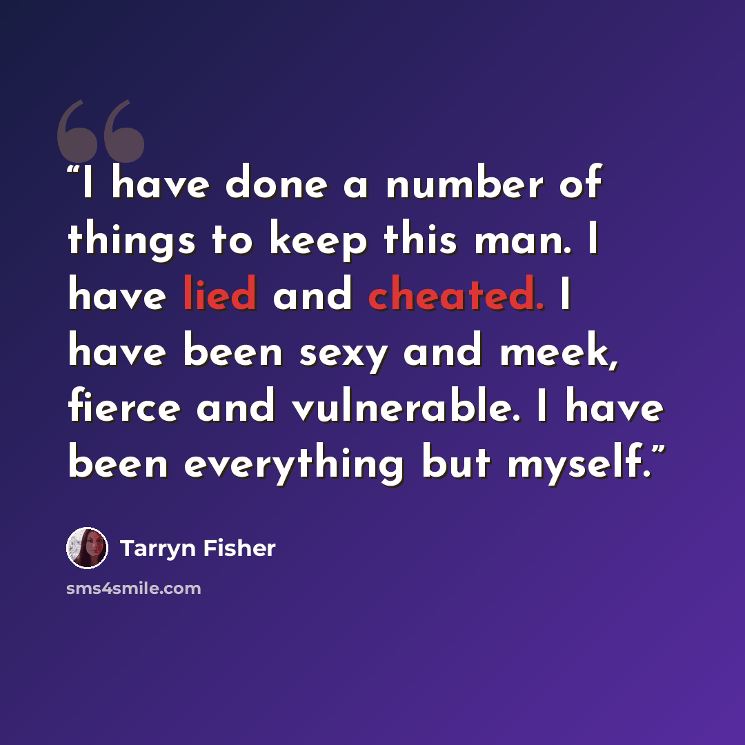 “I have done a number of things to keep this man. I have lied and cheated. I have been sexy and meek, fierce and vulnerable. I have been everything but myself.” quote by Tarryn Fisher
