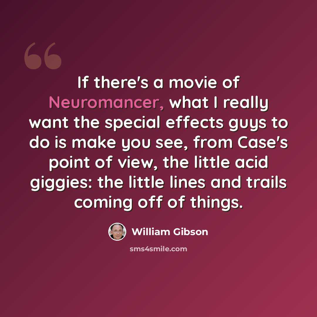 “If there's a movie of Neuromancer, what I really want the special effects guys to do is make you see, from Case's point of view, the little acid giggies: the little lines and trails coming off of things.” quote by William Gibson