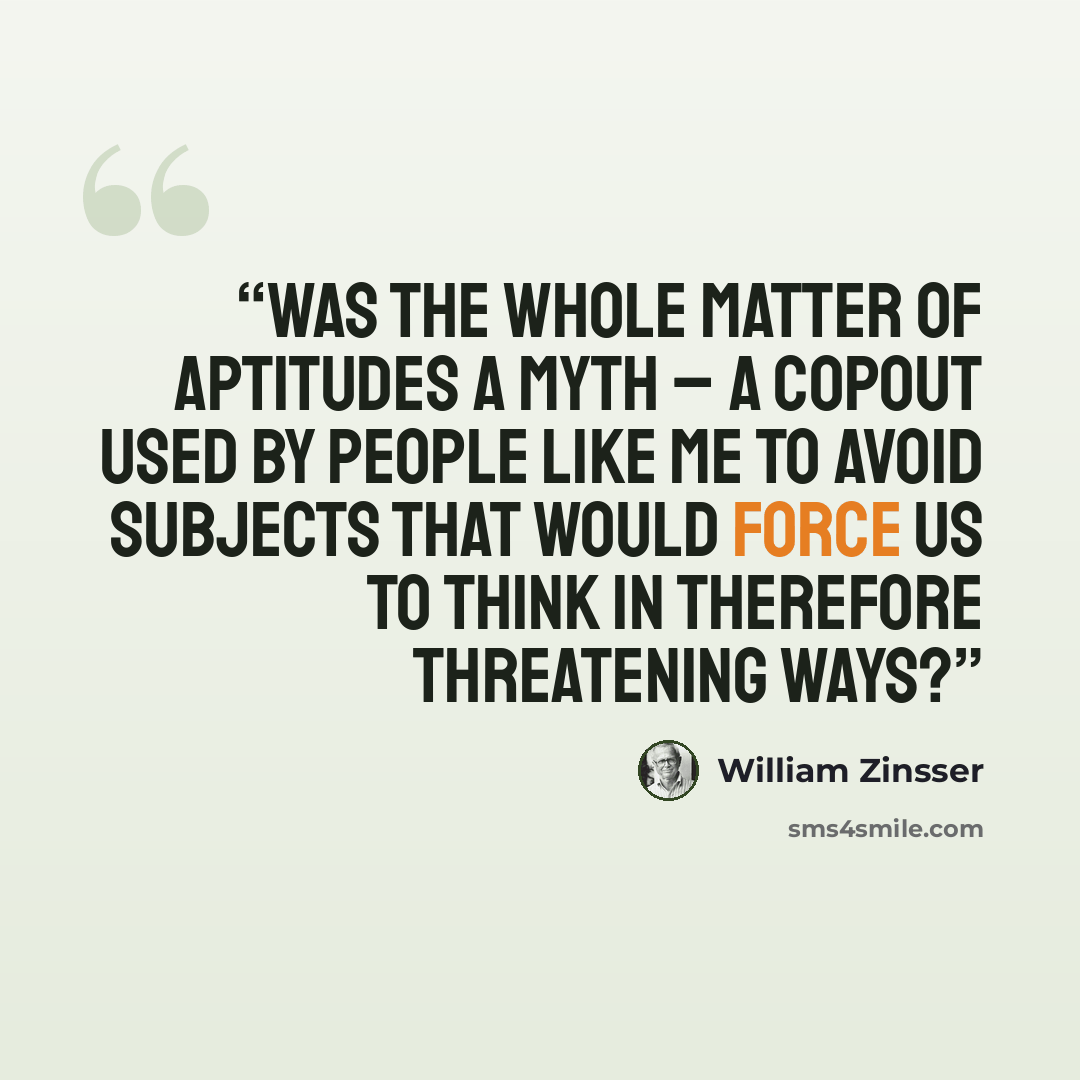 “Was the whole matter of aptitudes a myth – a copout used by people like me to avoid subjects that would force us to think in Therefore threatening ways?” quote by William Zinsser