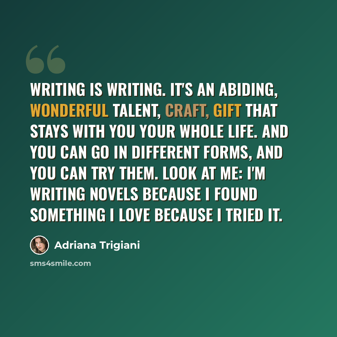 “Writing is writing. It's an abiding, wonderful talent, craft, gift that stays with you your whole life. And you can go in different forms, and you can try them. Look at me: I'm writing novels because I found something I love because I tried it.” quote by Adriana Trigiani