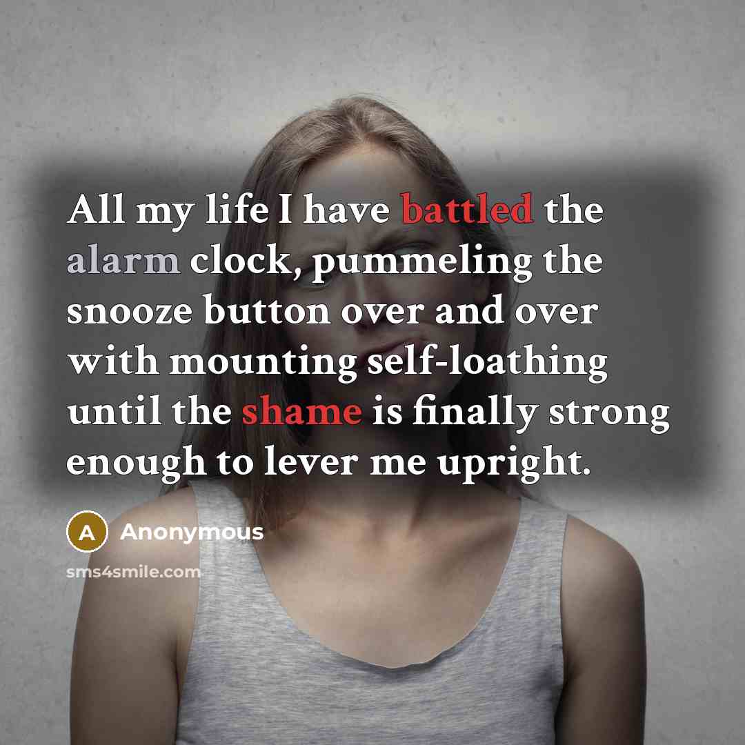 “All my life I have battled the alarm clock, pummeling the snooze button over and over with mounting self-loathing until the shame is finally strong enough to lever me upright.” quote by Anonymous