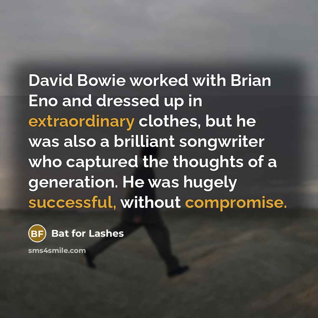 “David Bowie worked with Brian Eno and dressed up in extraordinary clothes, but he was also a brilliant songwriter who captured the thoughts of a generation. He was hugely successful, without compromise.” quote by Bat for Lashes