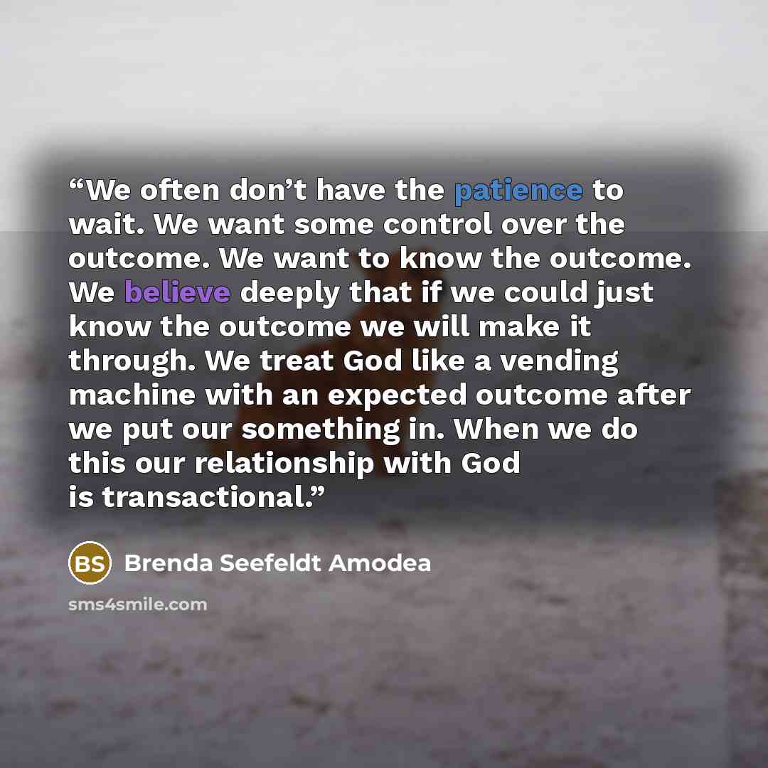 “We often don’t have the patience to wait. We want some control over the outcome. We want to know the outcome. We believe deeply that if we could just know the outcome we will make it through. We treat God like a vending machine with an expected outcome after we put our something in. When we do…” quote by Brenda Seefeldt Amodea