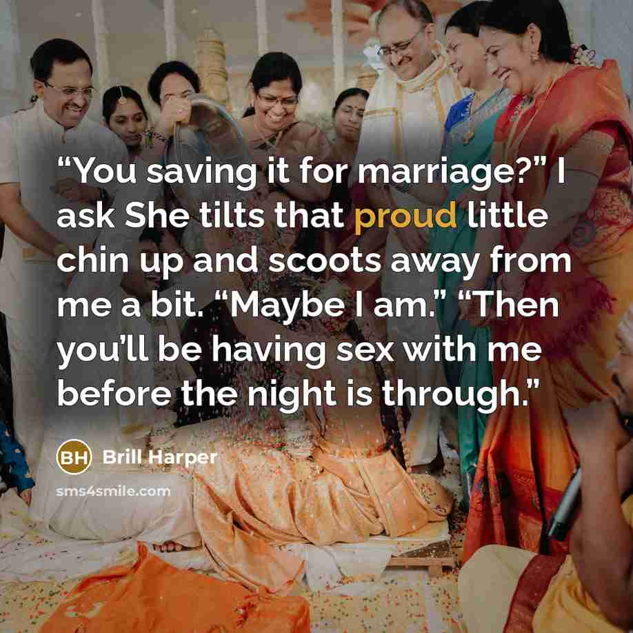 “You saving it for marriage?” I ask She tilts that proud little chin up and scoots away from me a bit. “Maybe I am.” “Then you’ll be having sex with me before the night is through.” quote by Brill Harper