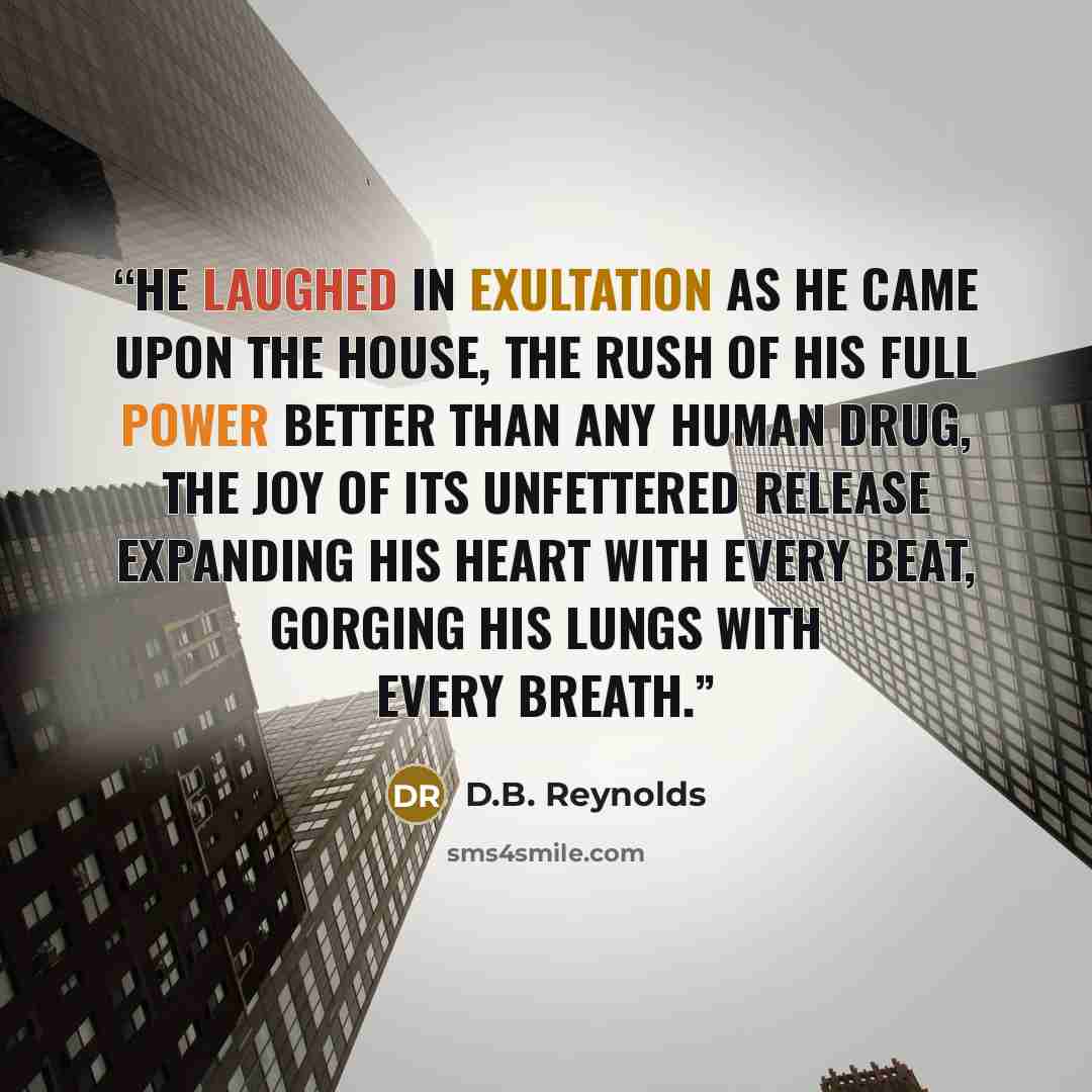 “He laughed in exultation as he came upon the house, the rush of his full power better than any human drug, the joy of its unfettered release expanding his heart with every beat, gorging his lungs with every breath.” quote by D.B. Reynolds