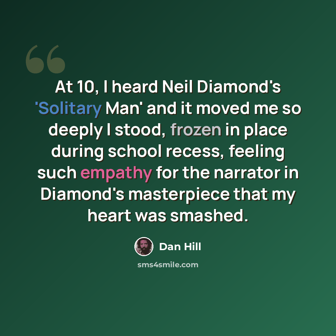 “At 10, I heard Neil Diamond's 'Solitary Man' and it moved me so deeply I stood, frozen in place during school recess, feeling such empathy for the narrator in Diamond's masterpiece that my heart was smashed.” quote by Dan Hill