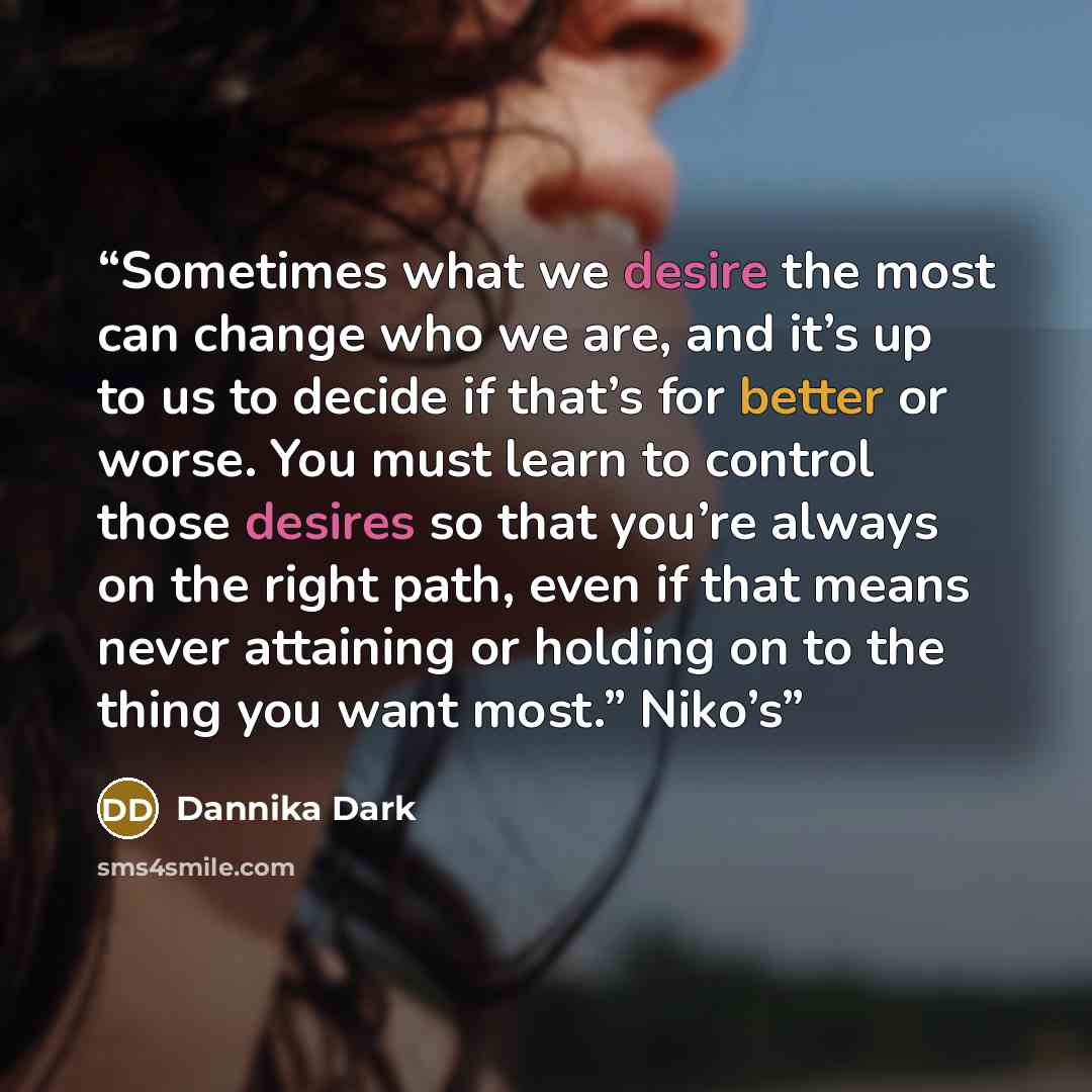 “Sometimes what we desire the most can change who we are, and it’s up to us to decide if that’s for better or worse. You must learn to control those desires so that you’re always on the right path, even if that means never attaining or holding on to the thing you want most.” Niko’s” quote by Dannika Dark