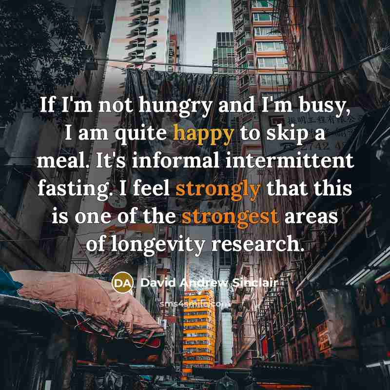 “If I'm not hungry and I'm busy, I am quite happy to skip a meal. It's informal intermittent fasting. I feel strongly that this is one of the strongest areas of longevity research.” quote by David Andrew Sinclair