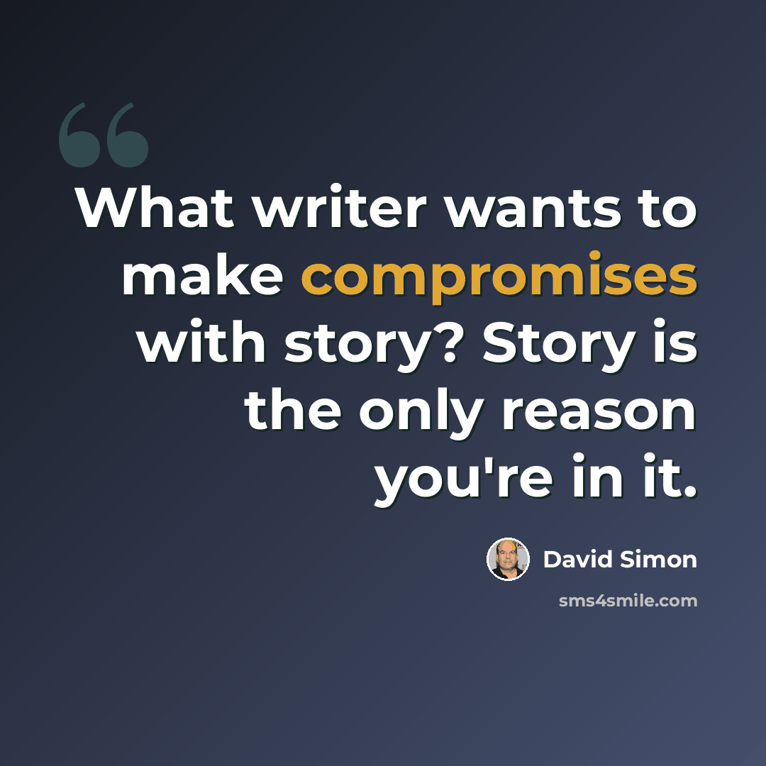 “What writer wants to make compromises with story? Story is the only reason you're in it.” quote by David Simon