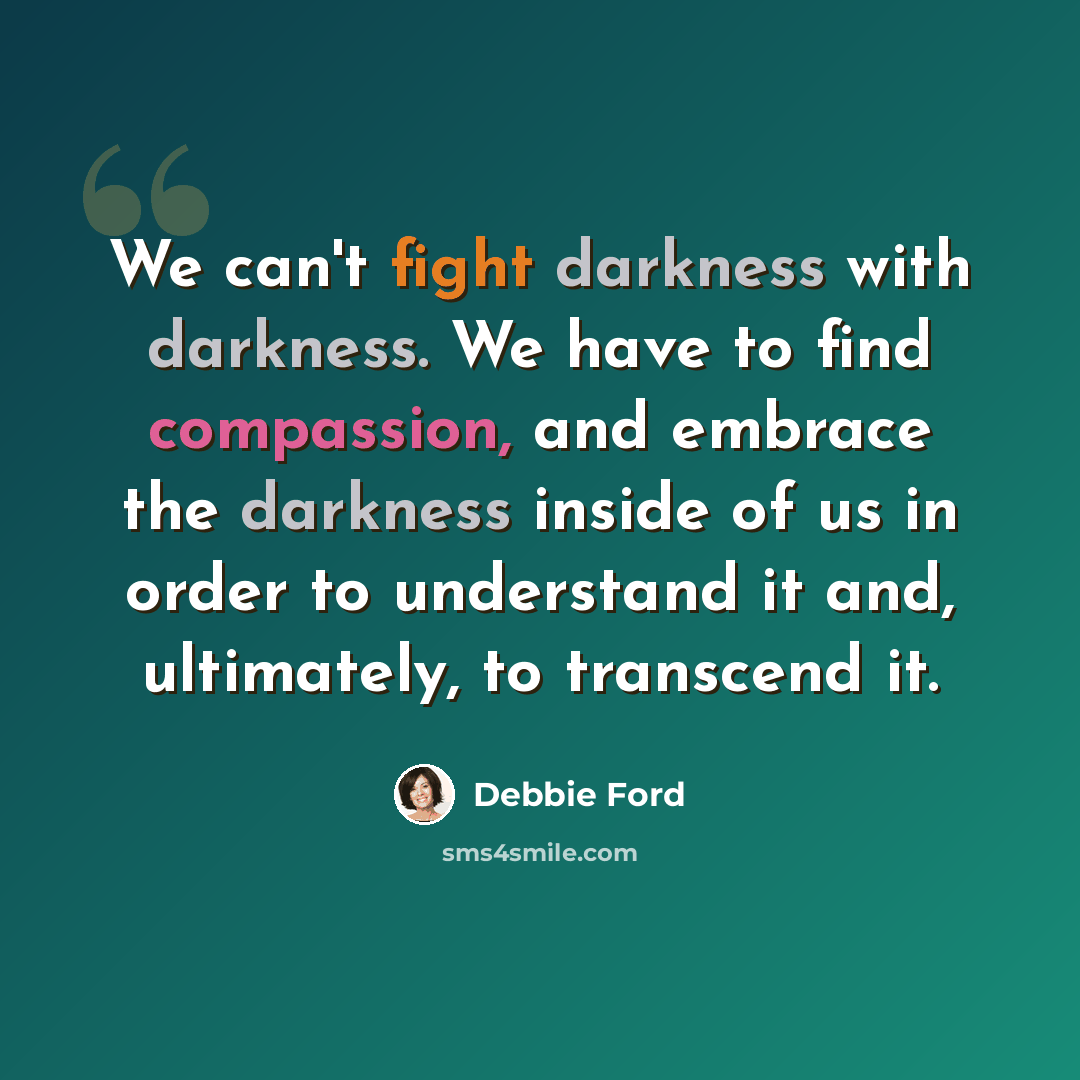 “We can't fight darkness with darkness. We have to find compassion, and embrace the darkness inside of us in order to understand it and, ultimately, to transcend it.” quote by Debbie Ford