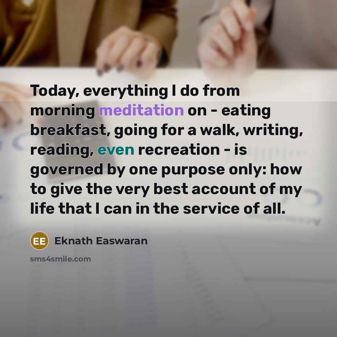“Today, everything I do from morning meditation on - eating breakfast, going for a walk, writing, reading, even recreation - is governed by one purpose only: how to give the very best account of my life that I can in the service of all.” quote by Eknath Easwaran