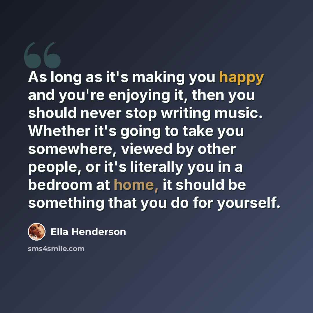 “As long as it's making you happy and you're enjoying it, then you should never stop writing music. Whether it's going to take you somewhere, viewed by other people, or it's literally you in a bedroom at home, it should be something that you do for yourself.” quote by Ella Henderson