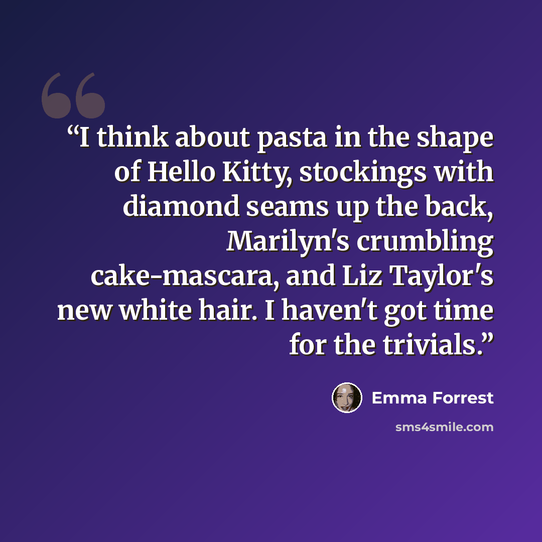 “I think about pasta in the shape of Hello Kitty, stockings with diamond seams up the back, Marilyn's crumbling cake-mascara, and Liz Taylor's new white hair. I haven't got time for the trivials.” quote by Emma Forrest