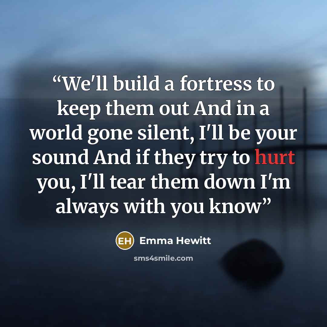 “We'll build a fortress to keep them out And in a world gone silent, I'll be your sound And if they try to hurt you, I'll tear them down I'm always with you know” quote by Emma Hewitt